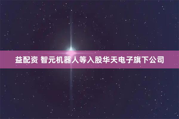 益配资 智元机器人等入股华天电子旗下公司