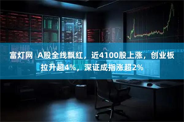 富灯网  A股全线飘红，近4100股上涨，创业板拉升超4%，深证成指涨超2%