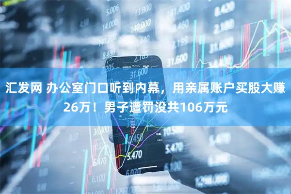 汇发网 办公室门口听到内幕，用亲属账户买股大赚26万！男子遭罚没共106万元