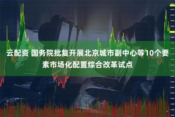 云配资 国务院批复开展北京城市副中心等10个要素市场化配置综合改革试点