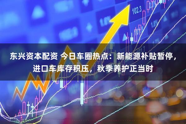 东兴资本配资 今日车圈热点:新能源补贴暂停,进口车库存积压,秋季养护正当时