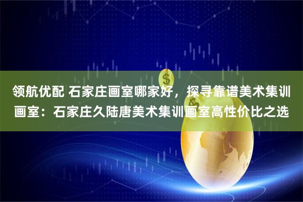 领航优配 石家庄画室哪家好,探寻靠谱美术集训画室:石家庄久陆唐美术集训画室高性价比之选