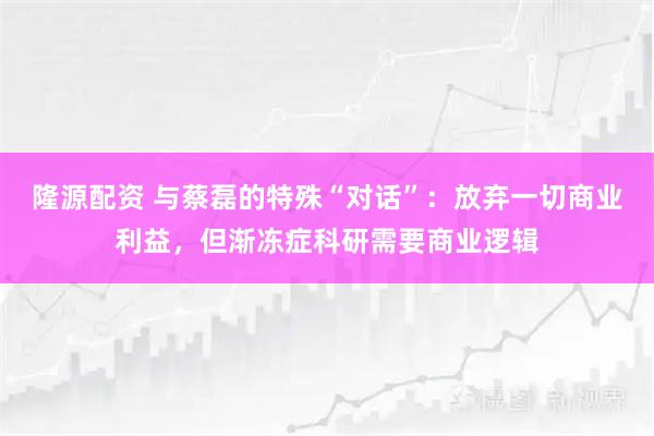隆源配资 与蔡磊的特殊“对话”：放弃一切商业利益，但渐冻症科研需要商业逻辑