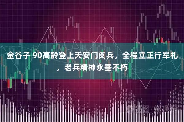 金谷子 90高龄登上天安门阅兵，全程立正行军礼，老兵精神永垂不朽