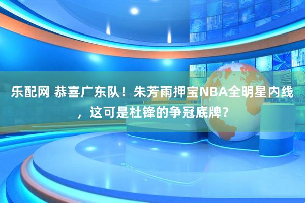 乐配网 恭喜广东队！朱芳雨押宝NBA全明星内线，这可是杜锋的争冠底牌？