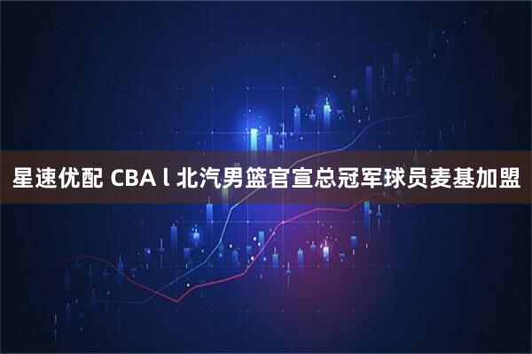 星速优配 CBA l 北汽男篮官宣总冠军球员麦基加盟