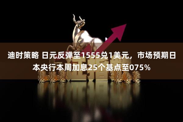 迪时策略 日元反弹至1555兑1美元，市场预期日本央行本周加息25个基点至075%