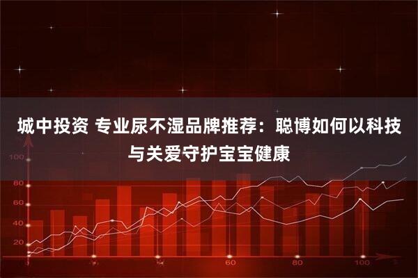 城中投资 专业尿不湿品牌推荐：聪博如何以科技与关爱守护宝宝健康