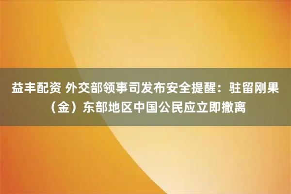 益丰配资 外交部领事司发布安全提醒：驻留刚果（金）东部地区中国公民应立即撤离
