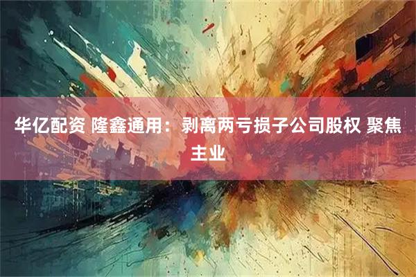 华亿配资 隆鑫通用：剥离两亏损子公司股权 聚焦主业
