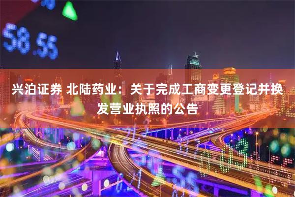 兴泊证券 北陆药业:关于完成工商变更登记并换发营业执照的公告