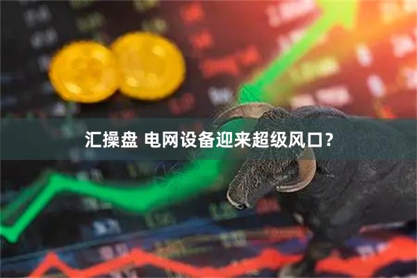 汇操盘 电网设备迎来超级风口?