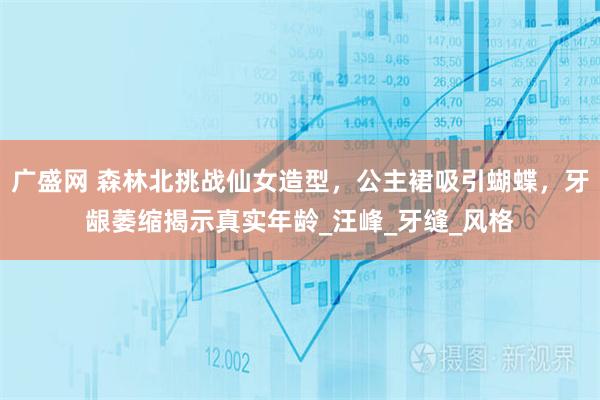 广盛网 森林北挑战仙女造型,公主裙吸引蝴蝶,牙龈萎缩揭示真实年龄_汪峰_牙缝_风格