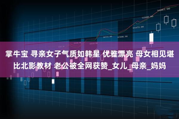 掌牛宝 寻亲女子气质如韩星 优雅漂亮 母女相见堪比北影教材 老公被全网获赞_女儿_母亲_妈妈