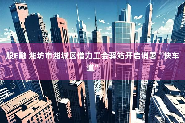 股E融 潍坊市潍城区借力工会驿站开启消暑“快车道”